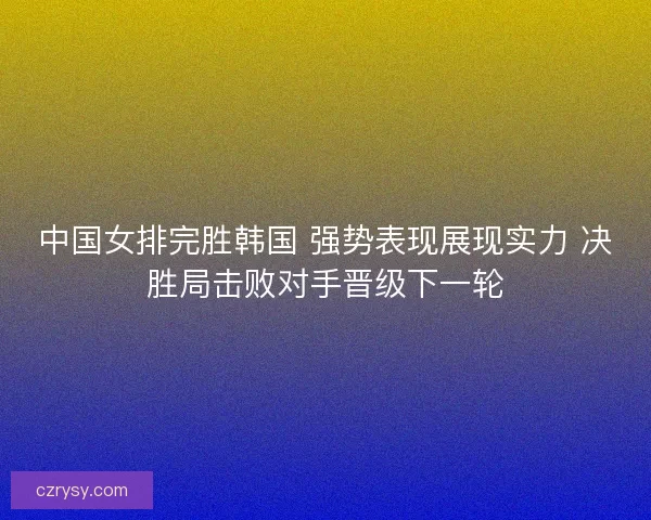 中国女排完胜韩国 强势表现展现实力 决胜局击败对手晋级下一轮