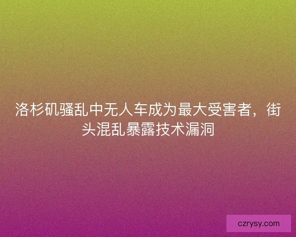 洛杉矶骚乱中无人车成为最大受害者，街头混乱暴露技术漏洞