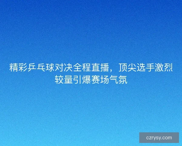 精彩乒乓球对决全程直播，顶尖选手激烈较量引爆赛场气氛