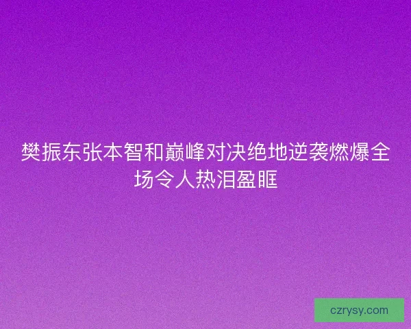 樊振东张本智和巅峰对决绝地逆袭燃爆全场令人热泪盈眶