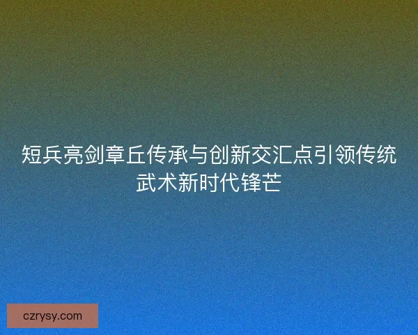 短兵亮剑章丘传承与创新交汇点引领传统武术新时代锋芒